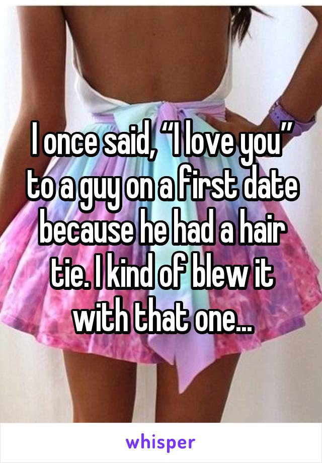 I once said I love you to a guy on a first date because he had a hair tie. I kind of blew it with that one...