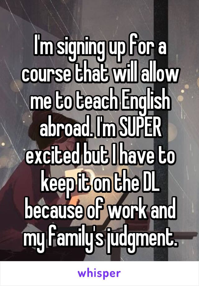 I'm signing up for a course that will allow me to teach English abroad. I'm SUPER excited but I have to keep it on the DL because of work and my family's judgment.