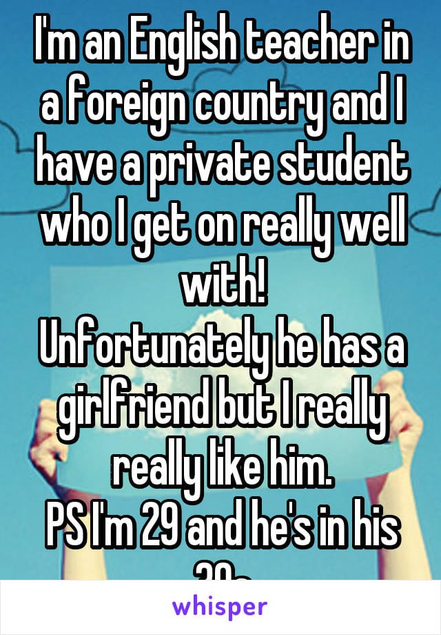 I'm an English teacher in a foreign country and I have a private student who I get on really well with! Unfortunately he has a girlfriend but I really really like him. PS I'm 29 and he's in his 30s.