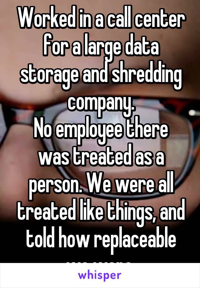 Worked in a call center for a large data storage and shredding company. No employee there was treated as a person. We were all treated like things, and told how replaceable we were.