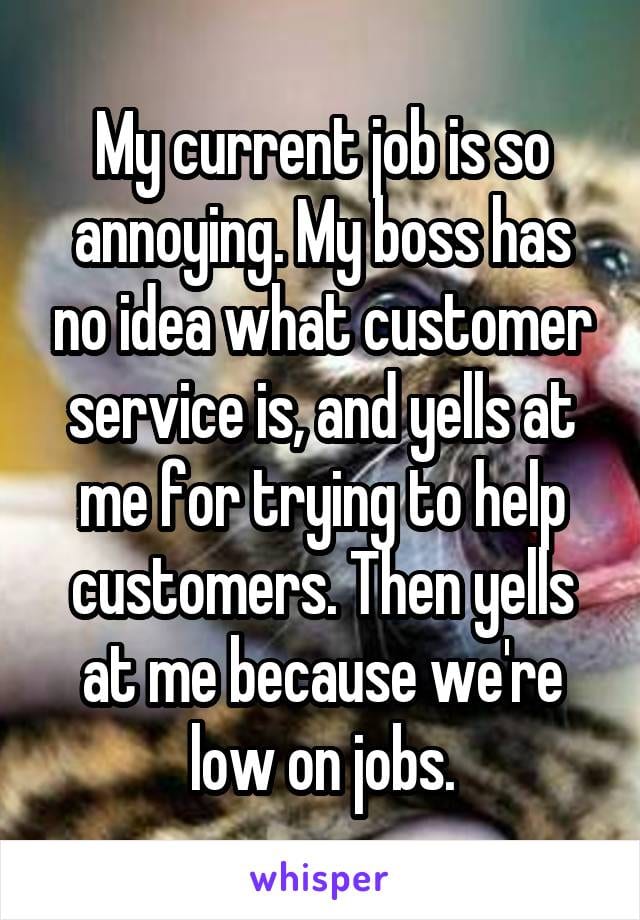 My current job is so annoying. My boss has no idea what customer service is, and yells at me for trying to help customers. Then yells at me because we're low on jobs.