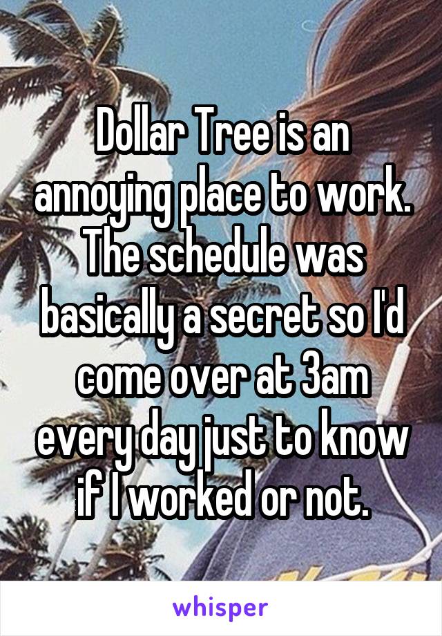 Dollar Tree is an annoying place to work. The schedule was basically a secret so I'd come over at 3am eveyrday just to know if I worked or not.