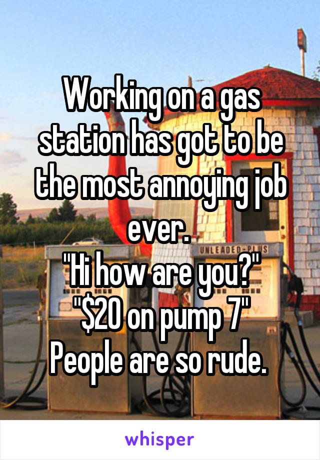 Working on a gas station has got to be the most annoying job ever. Hi how are you? $20 on pump 7. People are so rude.