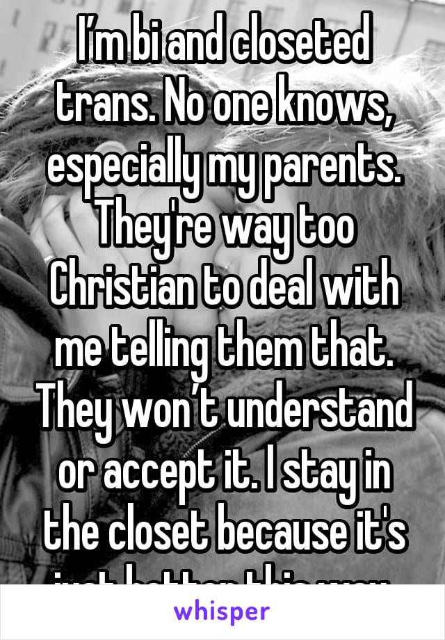 I'm bi and closeted trans. No one knows, especially my parents. They're way too Christian to deal with me telling them that. They won't understand or accept it. I stay in the closet because it's just better this way.
