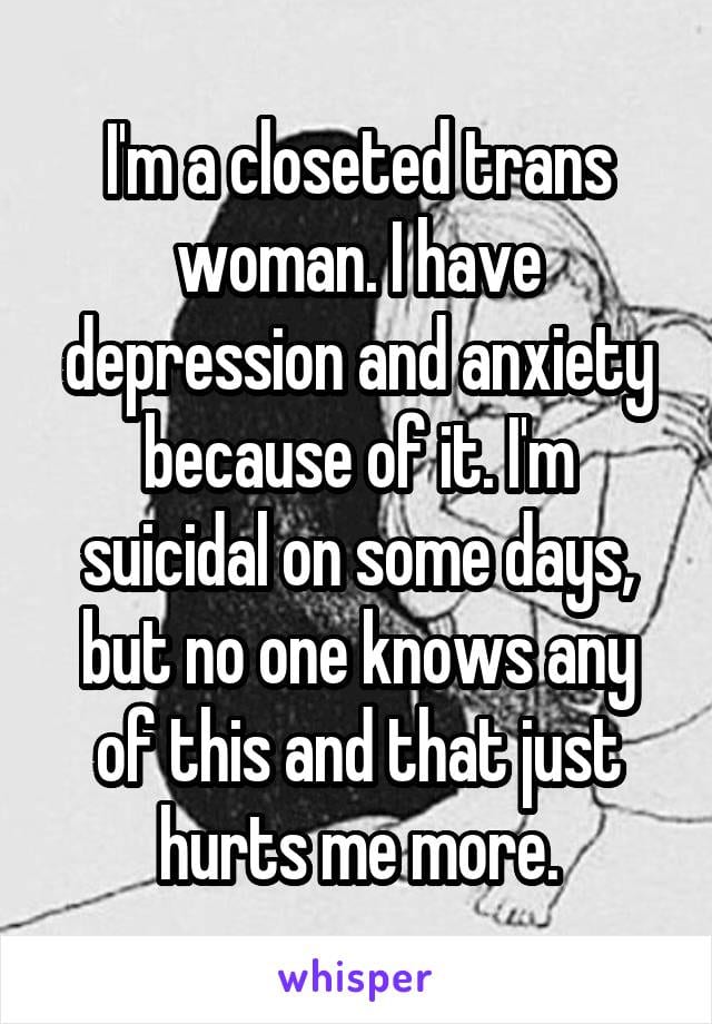 I'm a closeted trans woman. I have depression and anxiety becasue of it. I'm suicidal on some days, but no one knows any of this andthat just hurts me more.
