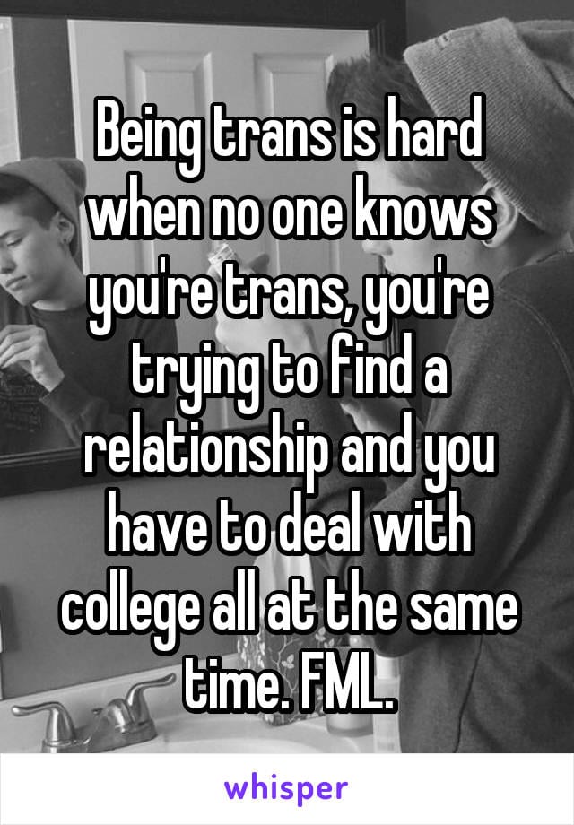 Being trans is hard when no one knows you're trans, you're trying to find a relationship and you have to deal with college all at the same time. FML.