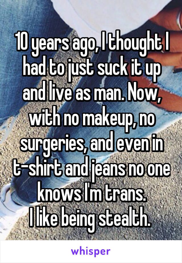 10 years ago, Ithought I had to just suck it up and live as a man. Now, with no makeup, no surgeries, and even in t-shirt and jeans, no one knows I'm trans. I like being stealth.