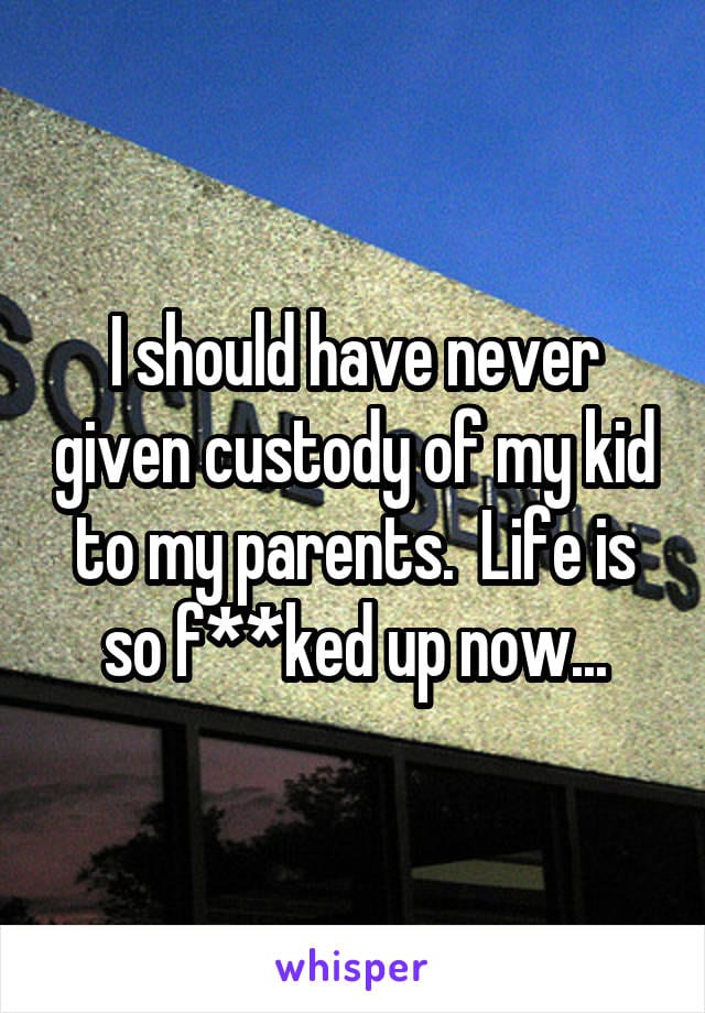 I should have never given custody of my kid to my parents. Life is so f***ed up now...
