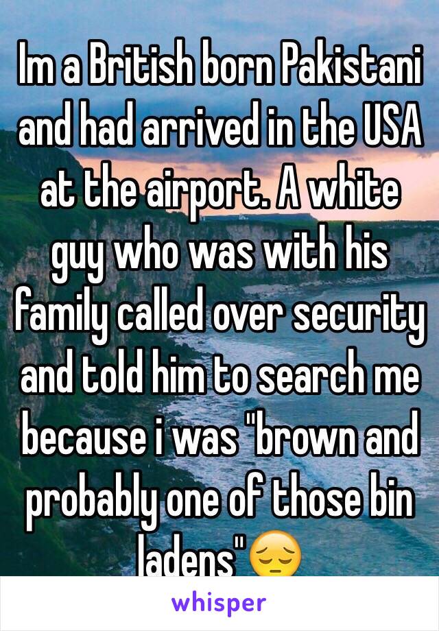 I'm a British born Pakistani and had arrived in the USA at the aiport. A white guy who was with his family called over security and told him to search me because i was 'brown and probably one of those bin ladens' 😔