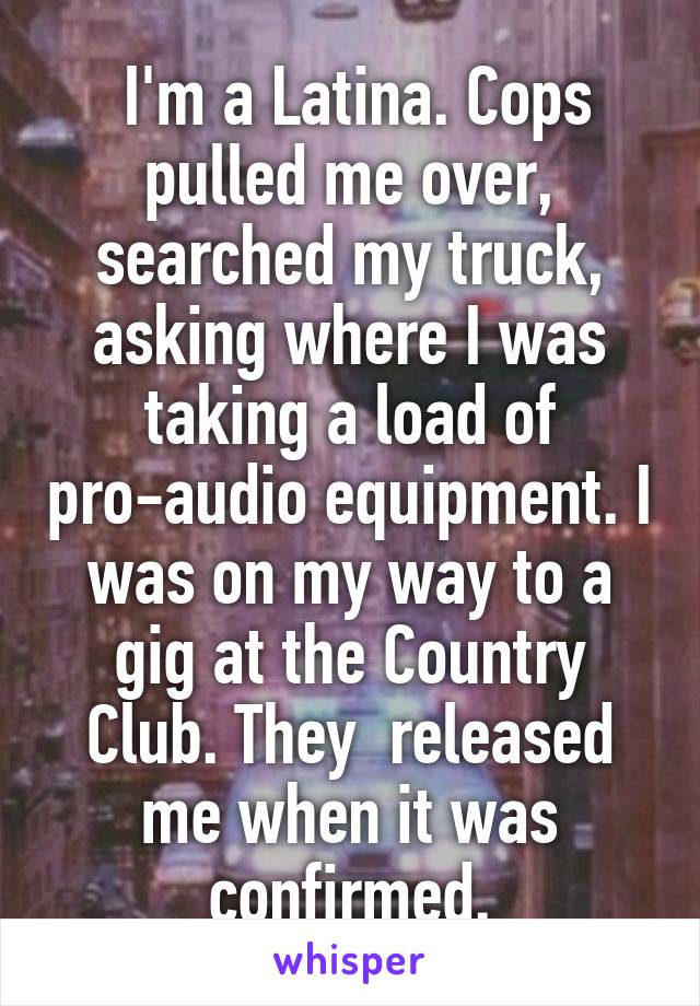 I'm a Latina. Cops pulled me over, searched my truck, asking where I was taking a load of pro-audio equipment. I was on my way to a gig at the Country Club. They released me when it was confirmed.