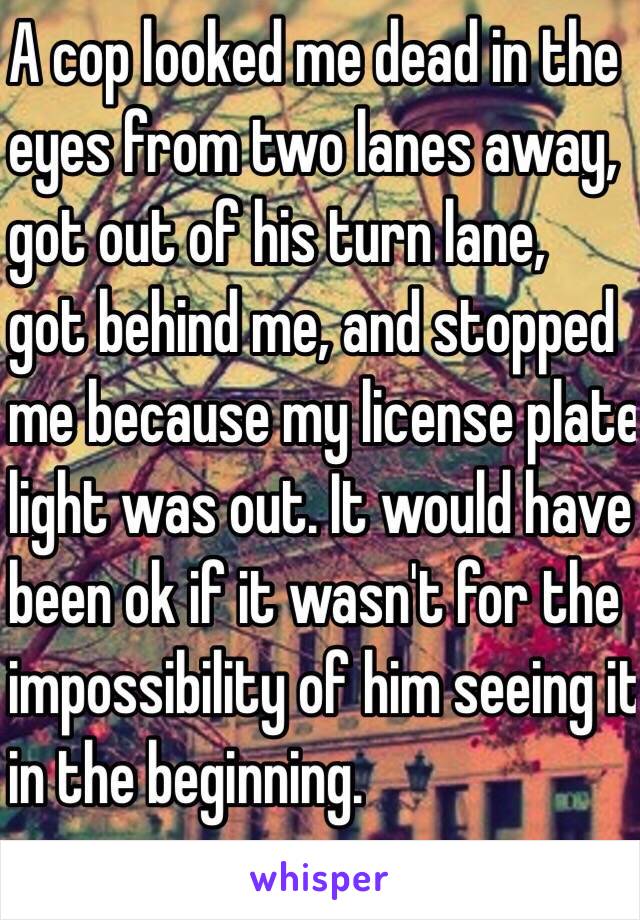A cop looked me dead in the eyes from two lanes away, got out of his turn lane, got behind me, and stopped me because my license plate light was out. It would have been ok if it wasn't for the impossibility of him seeing it in the beginning.