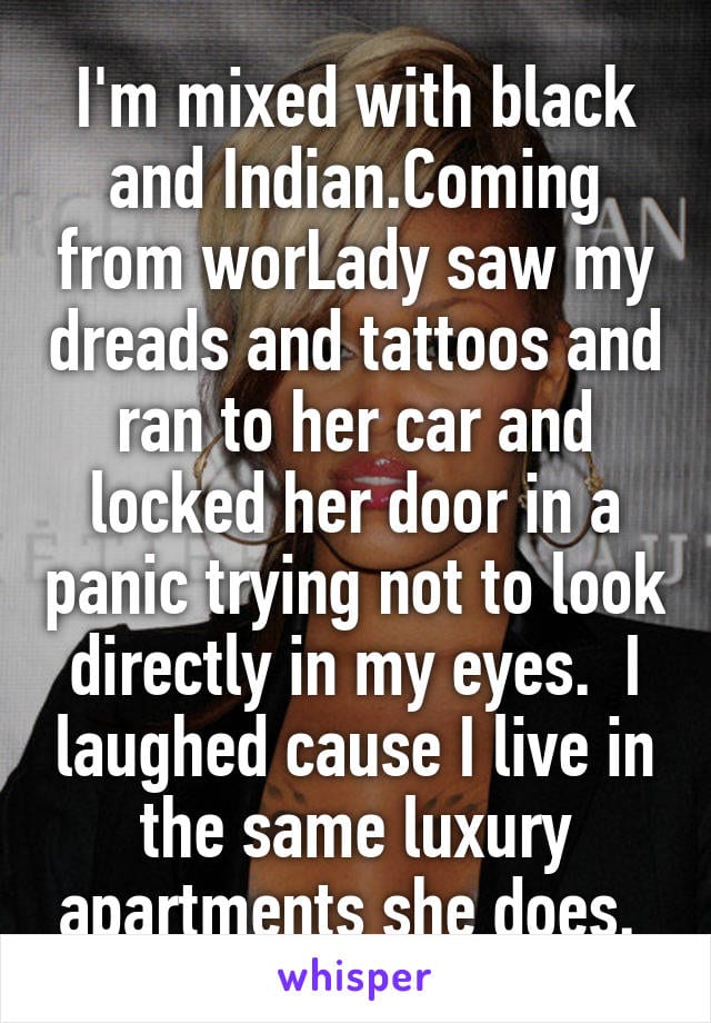 I'm mixed with black and Indian. Coming from work a lady saw my dreads and tattoos and ran to her car and locked her door in a panic trying not to look directly in my eyes. I laughed cause I live in the same luxury apartments she does.