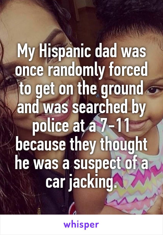 My Hispanic dad was once randomly forced to get on the ground and was searched by police at 7-11 because they they thought he was a suspect of a car jacking.