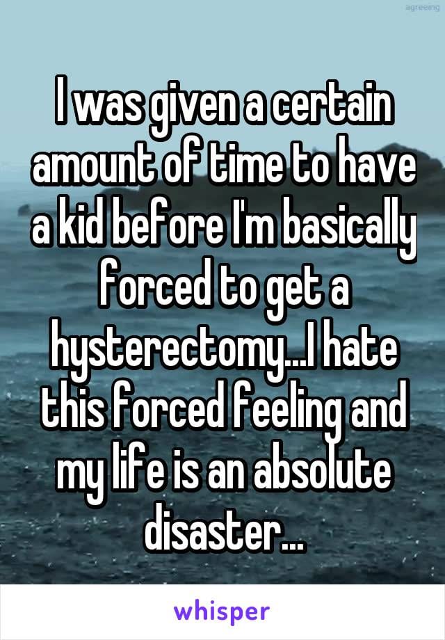I was given a certain amount of time to have a kid before I'm basically forced to get a hysterectomy... I hate this forced feeling and my life is an absolute disaster...