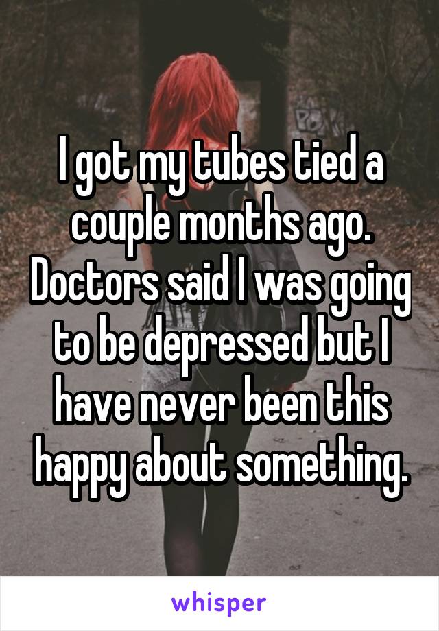 I got my tubes tied a couple months ago. Doctors said I was going to be depressed but I have never been this happy about anything.