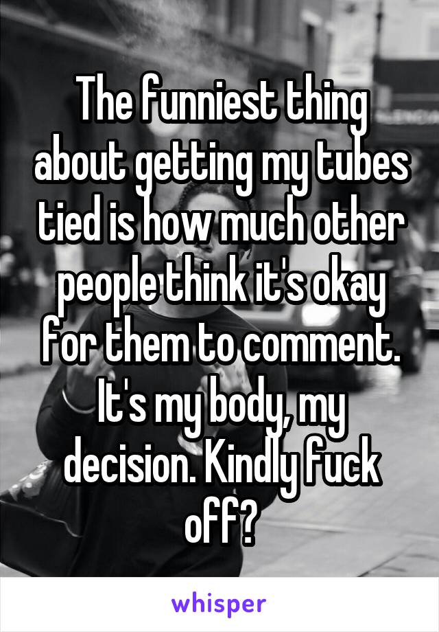 Thefunniest thing about getting my tubes tied is how much other people think it's okay for them to comment. It's my body, my decision. Kindly f*** off?