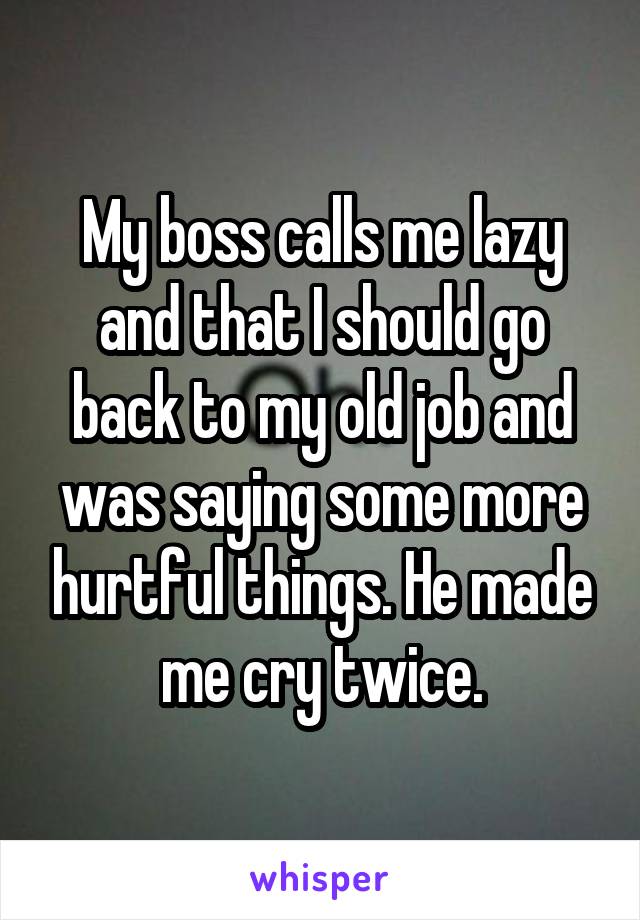 My boss calls me lazy and that I should go back to my old job and was saying some more hurtful things. He made me cry twice.