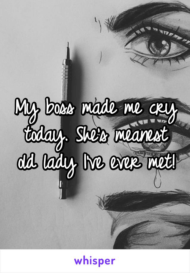 My boss made me cry today. She's the meanest old lady I've ever met!
