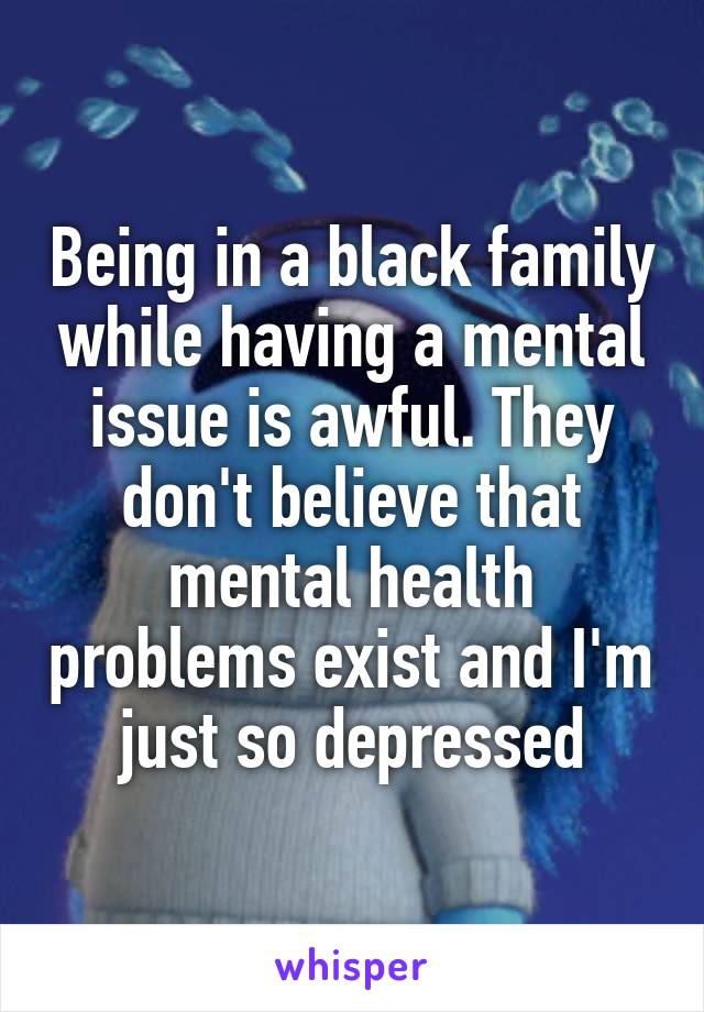 Being in a black family while having a mental issue is awful. They don't believe that mental health problems exist and I'm just so depressed.