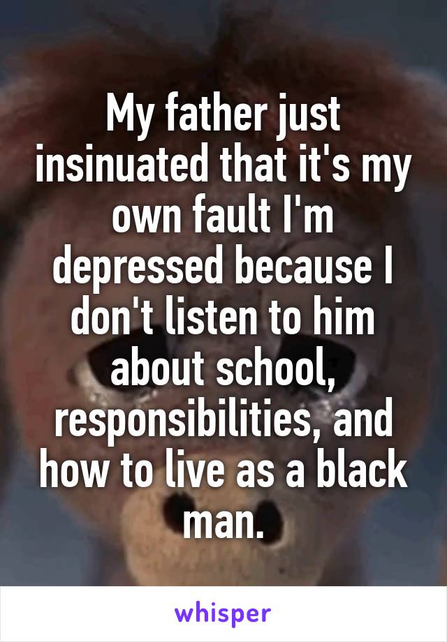 My father just insinuated that it's my own fault I'm depressed because I don't listen to him about school, responsibilities, and how to live as a black man.