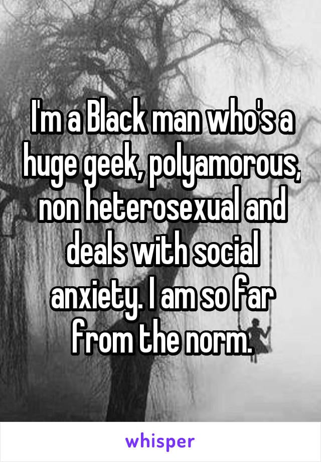 I'm a black man who's a huge geek, polyamorous, non heterosexual and deals with social anxiety. I am so far from the norm.