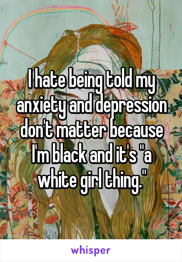 I hate being told my anxiety and depression don't matter because I'm black and it's a white girl thing.