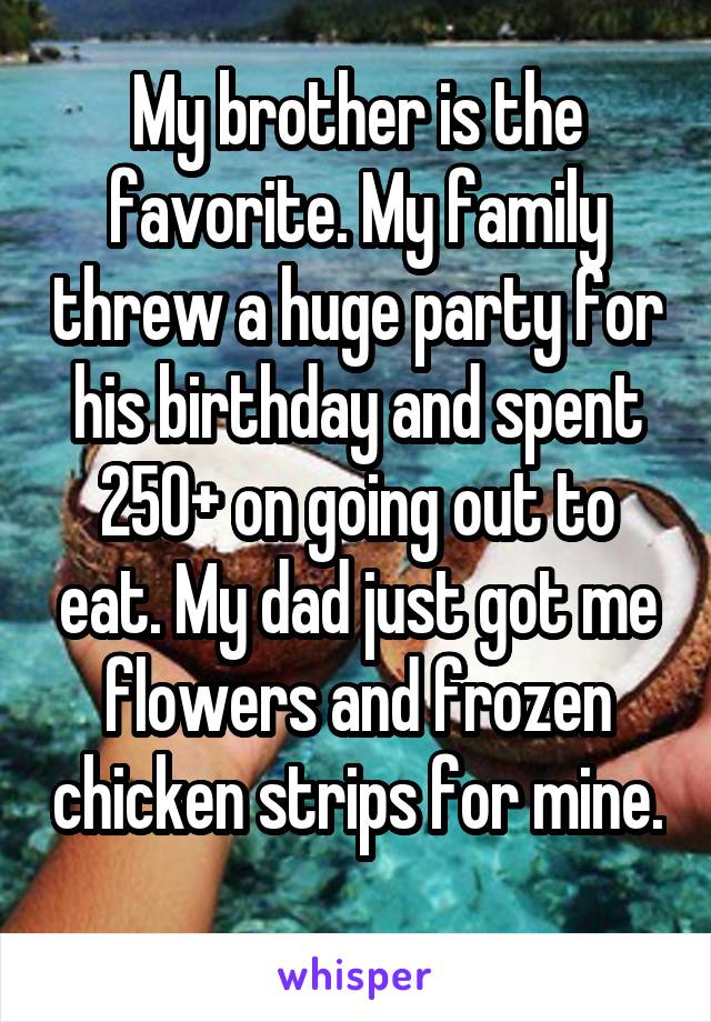 My brother is the favorite. My family threw a huge party for his birthday and spent $250+ on going out to eat. My dad just got me flowers and frozen chicken strips for me.