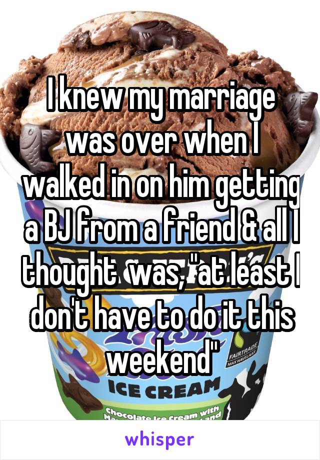 I knew my marriage was over when I walked in on him getting a BJ from a friend and all I thought was, at least I don't have to do it this weekend.