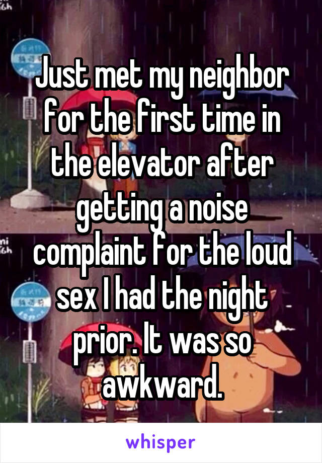 Just met my neighborfor the first time in the elevator after getting a noise complaint for the loud s** I had the night prior. It was so awkward.