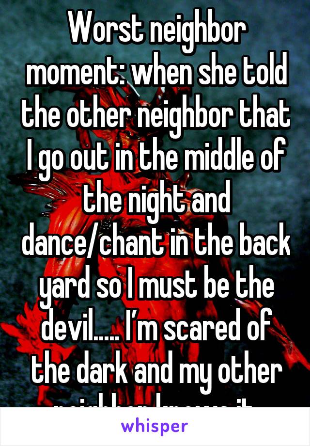 Worst neighbor moment: when she told the other neighbro that I go out in the middle of the night and dance/chant in the backyard so I must be the devil.... I'm scared of thed ark and my other neighbor knows it.
