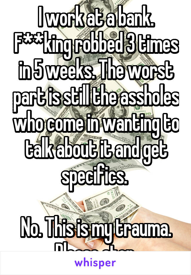I work at a bank. Robbed 3 times in 5 weeks. The worst part is still the jerks who come in wanting to talk about it and get specifics. No. This is my trauma.